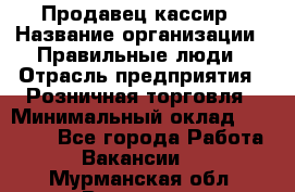 Продавец-кассир › Название организации ­ Правильные люди › Отрасль предприятия ­ Розничная торговля › Минимальный оклад ­ 30 000 - Все города Работа » Вакансии   . Мурманская обл.,Видяево нп